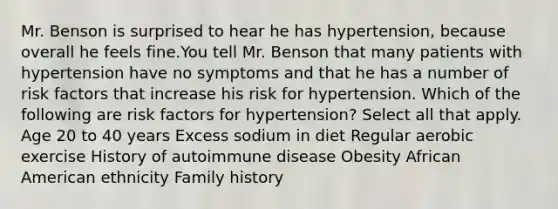 Mr. Benson is surprised to hear he has hypertension, because overall he feels fine.You tell Mr. Benson that many patients with hypertension have no symptoms and that he has a number of risk factors that increase his risk for hypertension. Which of the following are risk factors for hypertension? Select all that apply. Age 20 to 40 years Excess sodium in diet Regular aerobic exercise History of autoimmune disease Obesity African American ethnicity Family history