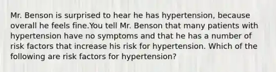 Mr. Benson is surprised to hear he has hypertension, because overall he feels fine.You tell Mr. Benson that many patients with hypertension have no symptoms and that he has a number of risk factors that increase his risk for hypertension. Which of the following are risk factors for hypertension?