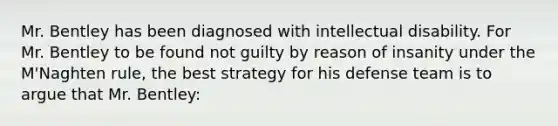 Mr. Bentley has been diagnosed with intellectual disability. For Mr. Bentley to be found not guilty by reason of insanity under the M'Naghten rule, the best strategy for his defense team is to argue that Mr. Bentley: