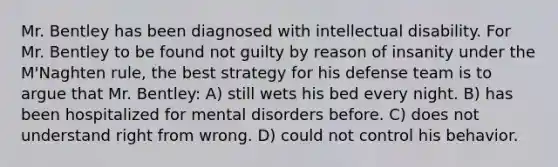 Mr. Bentley has been diagnosed with intellectual disability. For Mr. Bentley to be found not guilty by reason of insanity under the M'Naghten rule, the best strategy for his defense team is to argue that Mr. Bentley: A) still wets his bed every night. B) has been hospitalized for mental disorders before. C) does not understand right from wrong. D) could not control his behavior.