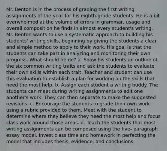 Mr. Benton is in the process of grading the first writing assignments of the year for his eighth-grade students. He is a bit overwhelmed at the volume of errors in grammar, usage and overall composition he finds in almost every student's writing. Mr. Benton wants to use a systematic approach to building his students' writing skills, beginning by giving the students a clear and simple method to apply to their work. His goal is that the students can take part in analyzing and monitoring their own progress. What should he do? a. Show his students an outline of the six common writing traits and ask the students to evaluate their own skills within each trait. Teacher and student can use this evaluation to establish a plan for working on the skills that need the most help. b. Assign each student a writing buddy. The students can meet during writing assignments to edit one another's work. They can then separate to make the suggested revisions. c. Encourage the students to grade their own work using a rubric provided to them. Meet with the student to determine where they believe they need the most help and focus class work around those areas. d. Teach the students that most writing assignments can be composed using the five- paragraph essay model. Invest class time and homework in perfecting the model that includes thesis, evidence, and conclusions.