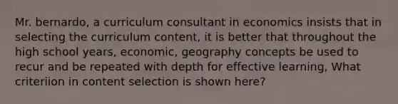 Mr. bernardo, a curriculum consultant in economics insists that in selecting the curriculum content, it is better that throughout the high school years, economic, geography concepts be used to recur and be repeated with depth for effective learning, What criteriion in content selection is shown here?