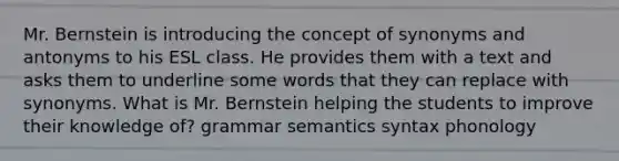 Mr. Bernstein is introducing the concept of synonyms and antonyms to his ESL class. He provides them with a text and asks them to underline some words that they can replace with synonyms. What is Mr. Bernstein helping the students to improve their knowledge of? grammar semantics syntax phonology