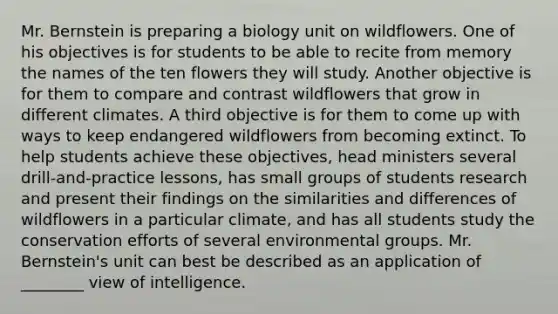 Mr. Bernstein is preparing a biology unit on wildflowers. One of his objectives is for students to be able to recite from memory the names of the ten flowers they will study. Another objective is for them to compare and contrast wildflowers that grow in different climates. A third objective is for them to come up with ways to keep endangered wildflowers from becoming extinct. To help students achieve these objectives, head ministers several drill-and-practice lessons, has small groups of students research and present their findings on the similarities and differences of wildflowers in a particular climate, and has all students study the conservation efforts of several environmental groups. Mr. Bernstein's unit can best be described as an application of ________ view of intelligence.