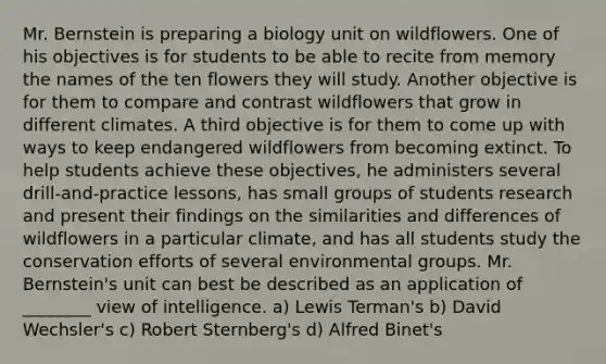 Mr. Bernstein is preparing a biology unit on wildflowers. One of his objectives is for students to be able to recite from memory the names of the ten flowers they will study. Another objective is for them to compare and contrast wildflowers that grow in different climates. A third objective is for them to come up with ways to keep endangered wildflowers from becoming extinct. To help students achieve these objectives, he administers several drill-and-practice lessons, has small groups of students research and present their findings on the similarities and differences of wildflowers in a particular climate, and has all students study the conservation efforts of several environmental groups. Mr. Bernstein's unit can best be described as an application of ________ view of intelligence. a) Lewis Terman's b) David Wechsler's c) Robert Sternberg's d) Alfred Binet's