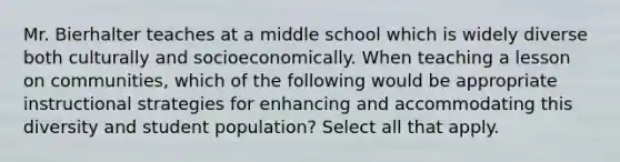 Mr. Bierhalter teaches at a middle school which is widely diverse both culturally and socioeconomically. When teaching a lesson on communities, which of the following would be appropriate instructional strategies for enhancing and accommodating this diversity and student population? Select all that apply.