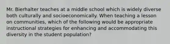 Mr. Bierhalter teaches at a middle school which is widely diverse both culturally and socioeconomically. When teaching a lesson on communities, which of the following would be appropriate instructional strategies for enhancing and accommodating this diversity in the student population?