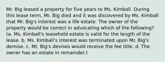 Mr. Big leased a property for five years to Ms. Kimball. During this lease term, Mr. Big died and it was discovered by Ms. Kimball that Mr. Big's interest was a life estate. The owner of the property would be correct in advocating which of the following? (a. Ms. Kimball's leasehold estate is valid for the length of the lease. b. Ms. Kimball's interest was terminated upon Mr. Big's demise. c. Mr. Big's devises would receive the fee title. d. The owner has an estate in remainder.)