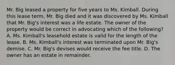 Mr. Big leased a property for five years to Ms. Kimball. During this lease term, Mr. Big died and it was discovered by Ms. Kimball that Mr. Big's interest was a life estate. The owner of the property would be correct in advocating which of the following? A. Ms. Kimball's leasehold estate is valid for the length of the lease. B. Ms. Kimball's interest was terminated upon Mr. Big's demise. C. Mr. Big's devises would receive the fee title. D. The owner has an estate in remainder.