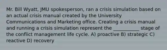 Mr. Bill Wyatt, JMU spokesperson, ran a crisis simulation based on an actual crisis manual created by the University Communications and Marketing office. Creating a crisis manual and running a crisis simulation represent the ___________ stage of the conflict management life cycle. A) proactive B) strategic C) reactive D) recovery