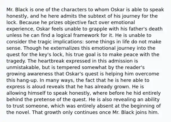 Mr. Black is one of the characters to whom Oskar is able to speak honestly, and he here admits the subtext of his journey for the lock. Because he prizes objective fact over emotional experience, Oskar feels unable to grapple with his father's death unless he can find a logical framework for it. He is unable to consider the tragic implications: some things in life do not make sense. Though he externalizes this emotional journey into the quest for the key's lock, his true goal is to make peace with the tragedy. The heartbreak expressed in this admission is unmistakable, but is tempered somewhat by the reader's growing awareness that Oskar's quest is helping him overcome this hang-up. In many ways, the fact that he is here able to express is aloud reveals that he has already grown. He is allowing himself to speak honestly, where before he hid entirely behind the pretense of the quest. He is also revealing an ability to trust someone, which was entirely absent at the beginning of the novel. That growth only continues once Mr. Black joins him.