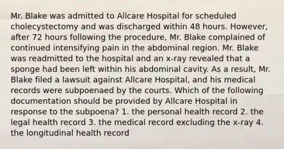 Mr. Blake was admitted to Allcare Hospital for scheduled cholecystectomy and was discharged within 48 hours. However, after 72 hours following the procedure, Mr. Blake complained of continued intensifying pain in the abdominal region. Mr. Blake was readmitted to the hospital and an x-ray revealed that a sponge had been left within his abdominal cavity. As a result, Mr. Blake filed a lawsuit against Allcare Hospital, and his medical records were subpoenaed by the courts. Which of the following documentation should be provided by Allcare Hospital in response to the subpoena? 1. the personal health record 2. the legal health record 3. the medical record excluding the x-ray 4. the longitudinal health record