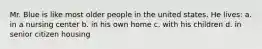 Mr. Blue is like most older people in the united states. He lives: a. in a nursing center b. in his own home c. with his children d. in senior citizen housing