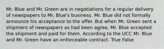 Mr. Blue and Mr. Green are in negotiations for a regular delivery of newspapers to Mr. Blue's business. Mr. Blue did not formally announce his acceptance to the offer. But when Mr. Green sent a shipment of newspapers as had been agree, Mr. Blue accepted the shipment and paid for them. According to the UCC Mr. Blue and Mr. Green have an enforceable contract. True False