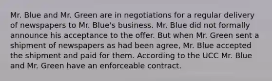 Mr. Blue and Mr. Green are in negotiations for a regular delivery of newspapers to Mr. Blue's business. Mr. Blue did not formally announce his acceptance to the offer. But when Mr. Green sent a shipment of newspapers as had been agree, Mr. Blue accepted the shipment and paid for them. According to the UCC Mr. Blue and Mr. Green have an enforceable contract.