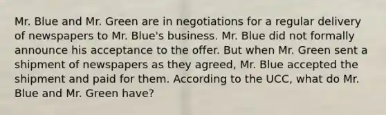 Mr. Blue and Mr. Green are in negotiations for a regular delivery of newspapers to Mr. Blue's business. Mr. Blue did not formally announce his acceptance to the offer. But when Mr. Green sent a shipment of newspapers as they agreed, Mr. Blue accepted the shipment and paid for them. According to the UCC, what do Mr. Blue and Mr. Green have?