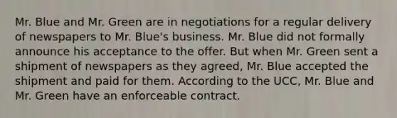 Mr. Blue and Mr. Green are in negotiations for a regular delivery of newspapers to Mr. Blue's business. Mr. Blue did not formally announce his acceptance to the offer. But when Mr. Green sent a shipment of newspapers as they agreed, Mr. Blue accepted the shipment and paid for them. According to the UCC, Mr. Blue and Mr. Green have an enforceable contract.