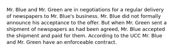 Mr. Blue and Mr. Green are in negotiations for a regular delivery of newspapers to Mr. Blue's business. Mr. Blue did not formally announce his acceptance to the offer. But when Mr. Green sent a shipment of newspapers as had been agreed, Mr. Blue accepted the shipment and paid for them. According to the UCC Mr. Blue and Mr. Green have an enforceable contract.