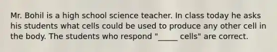 Mr. Bohil is a high school science teacher. In class today he asks his students what cells could be used to produce any other cell in the body. The students who respond "_____ cells" are correct.