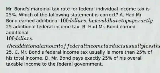 Mr. Bond's marginal tax rate for federal individual income tax is 25%. Which of the following statement is correct? A. Had Mr. Bond earned additional 100 dollars, he would have to pay exactly25 additional federal income tax. B. Had Mr. Bond earned additional 100 dollars, the additional amount of federal income tax due is usually less than25. C. Mr. Bond's federal income tax usually is more than 25% of his total income. D. Mr. Bond pays exactly 25% of his overall taxable income to the federal government.