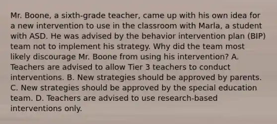 Mr.​ Boone, a​ sixth-grade teacher, came up with his own idea for a new intervention to use in the classroom with​ Marla, a student with ASD. He was advised by the behavior intervention plan​ (BIP) team not to implement his strategy. Why did the team most likely discourage Mr. Boone from using his​ intervention? A. Teachers are advised to allow Tier 3 teachers to conduct interventions. B. New strategies should be approved by parents. C. New strategies should be approved by the special education team. D. Teachers are advised to use​ research-based interventions only.