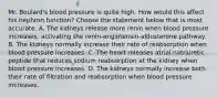 Mr. Boulard's blood pressure is quite high. How would this affect his nephron function? Choose the statement below that is most accurate. A. The kidneys release more renin when blood pressure increases, activating the renin-angiotensin-aldosterone pathway. B. The kidneys normally increase their rate of reabsorption when blood pressure increases. C. The heart releases atrial natriuretic peptide that reduces sodium reabsorption at the kidney when blood pressure increases. D. The kidneys normally increase both their rate of filtration and reabsorption when blood pressure increases.