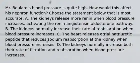 Mr. Boulard's blood pressure is quite high. How would this affect his nephron function? Choose the statement below that is most accurate. A. The kidneys release more renin when blood pressure increases, activating the renin-angiotensin-aldosterone pathway. B. The kidneys normally increase their rate of reabsorption when blood pressure increases. C. The heart releases atrial natriuretic peptide that reduces sodium reabsorption at the kidney when blood pressure increases. D. The kidneys normally increase both their rate of filtration and reabsorption when blood pressure increases.