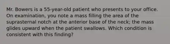 Mr. Bowers is a 55-year-old patient who presents to your office. On examination, you note a mass filling the area of the suprasternal notch at the anterior base of the neck; the mass glides upward when the patient swallows. Which condition is consistent with this finding?