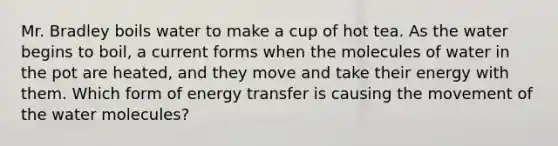 Mr. Bradley boils water to make a cup of hot tea. As the water begins to boil, a current forms when the molecules of water in the pot are heated, and they move and take their energy with them. Which form of energy transfer is causing the movement of the water molecules?