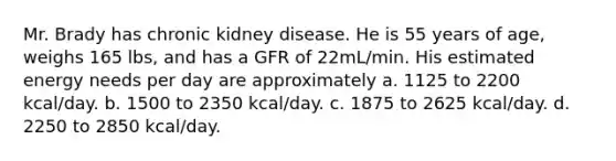 Mr. Brady has chronic kidney disease. He is 55 years of age, weighs 165 lbs, and has a GFR of 22mL/min. His estimated energy needs per day are approximately a. 1125 to 2200 kcal/day. b. 1500 to 2350 kcal/day. c. 1875 to 2625 kcal/day. d. 2250 to 2850 kcal/day.