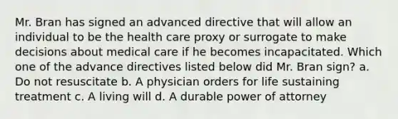 Mr. Bran has signed an advanced directive that will allow an individual to be the health care proxy or surrogate to make decisions about medical care if he becomes incapacitated. Which one of the advance directives listed below did Mr. Bran sign? a. Do not resuscitate b. A physician orders for life sustaining treatment c. A living will d. A durable power of attorney