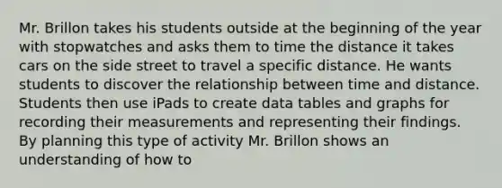 Mr. Brillon takes his students outside at the beginning of the year with stopwatches and asks them to time the distance it takes cars on the side street to travel a specific distance. He wants students to discover the relationship between time and distance. Students then use iPads to create data tables and graphs for recording their measurements and representing their findings. By planning this type of activity Mr. Brillon shows an understanding of how to