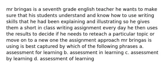 mr bringas is a seventh grade english teacher he wants to make sure that his students understand and know how to use writing skills that he had been explaining and illustrating so he gives them a short in class writing assignment every day he then uses the results to decide if he needs to reteach a particular topic or move on to a new one the assignment approach mr bringas is using is best captured by which of the following phrases a. assessment for learning b. assessment in learning c. assessment by learning d. assessment of learning