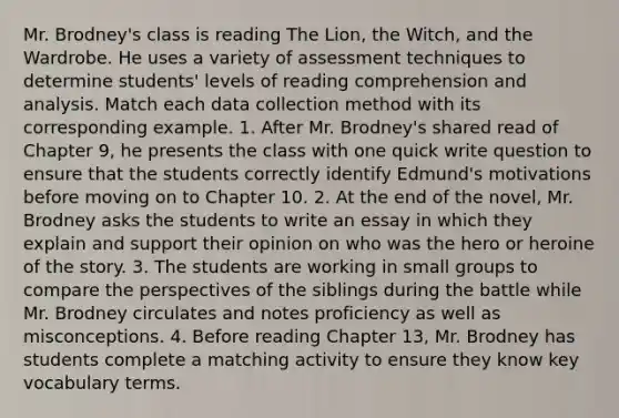 Mr. Brodney's class is reading The Lion, the Witch, and the Wardrobe. He uses a variety of assessment techniques to determine students' levels of reading comprehension and analysis. Match each data collection method with its corresponding example. 1. After Mr. Brodney's shared read of Chapter 9, he presents the class with one quick write question to ensure that the students correctly identify Edmund's motivations before moving on to Chapter 10. 2. At the end of the novel, Mr. Brodney asks the students to write an essay in which they explain and support their opinion on who was the hero or heroine of the story. 3. The students are working in small groups to compare the perspectives of the siblings during the battle while Mr. Brodney circulates and notes proficiency as well as misconceptions. 4. Before reading Chapter 13, Mr. Brodney has students complete a matching activity to ensure they know key vocabulary terms.