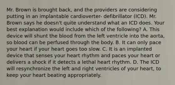 Mr. Brown is brought back, and the providers are considering putting in an implantable cardioverter- defibrillator (ICD). Mr. Brown says he doesn't quite understand what an ICD does. Your best explanation would include which of the following? A. This device will shunt the blood from the left ventricle into the aorta, so blood can be perfused through the body. B. It can only pace your heart if your heart goes too slow. C. It is an implanted device that senses your heart rhythm and paces your heart or delivers a shock if it detects a lethal heart rhythm. D. The ICD will resynchronize the left and right ventricles of your heart, to keep your heart beating appropriately.