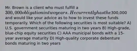 Mr. Brown is a client who must fulfill a 300,000 obligation in two years. He currently has the300,000 and would like your advice as to how to invest these funds temporarily. Which of the following securities is most suitable? A) U.S. government securities maturing in two years B) High-grade, blue-chip equity securities C) AAA municipal bonds with a 15-year average maturity D) High-quality corporate debenture bonds maturing in two years