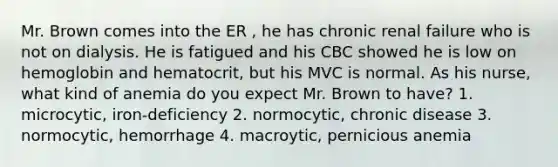 Mr. Brown comes into the ER , he has chronic renal failure who is not on dialysis. He is fatigued and his CBC showed he is low on hemoglobin and hematocrit, but his MVC is normal. As his nurse, what kind of anemia do you expect Mr. Brown to have? 1. microcytic, iron-deficiency 2. normocytic, chronic disease 3. normocytic, hemorrhage 4. macroytic, pernicious anemia