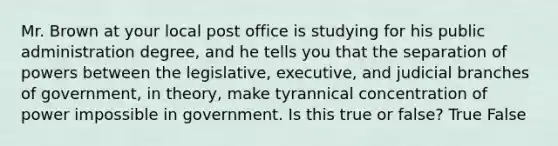 Mr. Brown at your local post office is studying for his public administration degree, and he tells you that the separation of powers between the legislative, executive, and judicial branches of government, in theory, make tyrannical concentration of power impossible in government. Is this true or false? True False