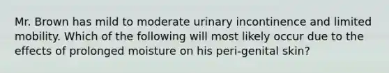 Mr. Brown has mild to moderate urinary incontinence and limited mobility. Which of the following will most likely occur due to the effects of prolonged moisture on his peri-genital skin?