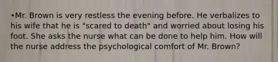 •Mr. Brown is very restless the evening before. He verbalizes to his wife that he is "scared to death" and worried about losing his foot. She asks the nurse what can be done to help him. How will the nurse address the psychological comfort of Mr. Brown?