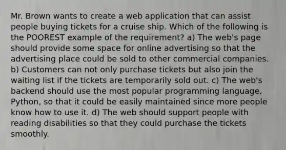 Mr. Brown wants to create a web application that can assist people buying tickets for a cruise ship. Which of the following is the POOREST example of the requirement? a) The web's page should provide some space for online advertising so that the advertising place could be sold to other commercial companies. b) Customers can not only purchase tickets but also join the waiting list if the tickets are temporarily sold out. c) The web's backend should use the most popular programming language, Python, so that it could be easily maintained since more people know how to use it. d) The web should support people with reading disabilities so that they could purchase the tickets smoothly.