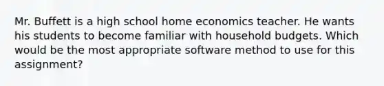 Mr. Buffett is a high school home economics teacher. He wants his students to become familiar with household budgets. Which would be the most appropriate software method to use for this assignment?