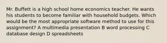 Mr. Buffett is a high school home economics teacher. He wants his students to become familiar with household budgets. Which would be the most appropriate software method to use for this assignment? A multimedia presentation B word processing C database design D spreadsheets