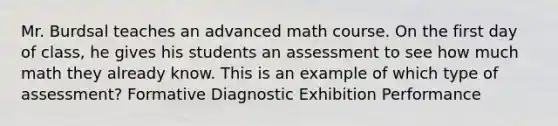 Mr. Burdsal teaches an advanced math course. On the first day of class, he gives his students an assessment to see how much math they already know. This is an example of which type of assessment? Formative Diagnostic Exhibition Performance