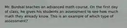 Mr. Burdsal teaches an advanced math course. On the first day of class, he gives his students an assessment to see how much math they already know. This is an example of which type of assessment?