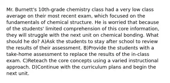 Mr. Burnett's 10th-grade chemistry class had a very low class average on their most recent exam, which focused on the fundamentals of chemical structure. He is worried that because of the students' limited comprehension of this core information, they will struggle with the next unit on chemical bonding. What should he do? A)Ask the students to stay after school to review the results of their assessment. B)Provide the students with a take-home assessment to replace the results of the in-class exam. C)Reteach the core concepts using a varied instructional approach. D)Continue with the curriculum plans and begin the next unit.