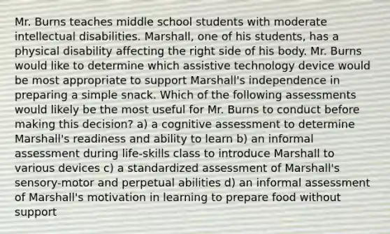 Mr. Burns teaches middle school students with moderate intellectual disabilities. Marshall, one of his students, has a physical disability affecting the right side of his body. Mr. Burns would like to determine which assistive technology device would be most appropriate to support Marshall's independence in preparing a simple snack. Which of the following assessments would likely be the most useful for Mr. Burns to conduct before making this decision? a) a cognitive assessment to determine Marshall's readiness and ability to learn b) an informal assessment during life-skills class to introduce Marshall to various devices c) a standardized assessment of Marshall's sensory-motor and perpetual abilities d) an informal assessment of Marshall's motivation in learning to prepare food without support