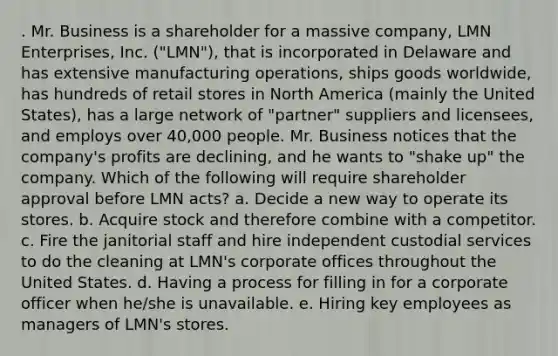 . Mr. Business is a shareholder for a massive company, LMN Enterprises, Inc. ("LMN"), that is incorporated in Delaware and has extensive manufacturing operations, ships goods worldwide, has hundreds of retail stores in North America (mainly the United States), has a large network of "partner" suppliers and licensees, and employs over 40,000 people. Mr. Business notices that the company's profits are declining, and he wants to "shake up" the company. Which of the following will require shareholder approval before LMN acts? a. Decide a new way to operate its stores. b. Acquire stock and therefore combine with a competitor. c. Fire the janitorial staff and hire independent custodial services to do the cleaning at LMN's corporate offices throughout the United States. d. Having a process for filling in for a corporate officer when he/she is unavailable. e. Hiring key employees as managers of LMN's stores.