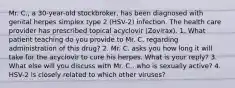 Mr. C., a 30-year-old stockbroker, has been diagnosed with genital herpes simplex type 2 (HSV-2) infection. The health care provider has prescribed topical acyclovir (Zovirax). 1. What patient teaching do you provide to Mr. C. regarding administration of this drug? 2. Mr. C. asks you how long it will take for the acyclovir to cure his herpes. What is your reply? 3. What else will you discuss with Mr. C., who is sexually active? 4. HSV-2 is closely related to which other viruses?