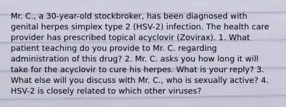 Mr. C., a 30-year-old stockbroker, has been diagnosed with genital herpes simplex type 2 (HSV-2) infection. The health care provider has prescribed topical acyclovir (Zovirax). 1. What patient teaching do you provide to Mr. C. regarding administration of this drug? 2. Mr. C. asks you how long it will take for the acyclovir to cure his herpes. What is your reply? 3. What else will you discuss with Mr. C., who is sexually active? 4. HSV-2 is closely related to which other viruses?